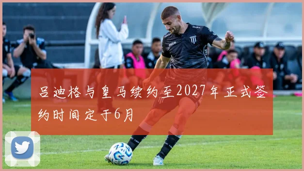 吕迪格与皇马续约至2027年正式签约时间定于6月