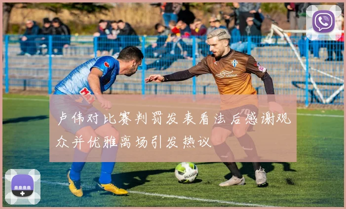 卢伟对比赛判罚发表看法后感谢观众并优雅离场引发热议