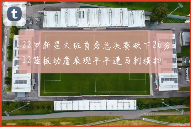 22岁新星文班首秀总决赛砍下26分12篮板幼詹表现平平遭马刺横扫