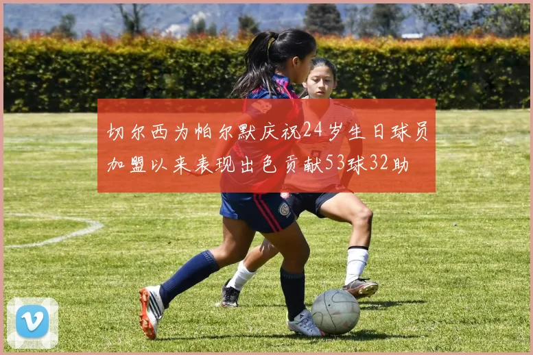 切尔西为帕尔默庆祝24岁生日球员加盟以来表现出色贡献53球32助