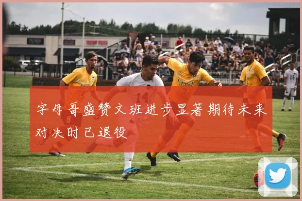 字母哥盛赞文班进步显著期待未来对决时已退役