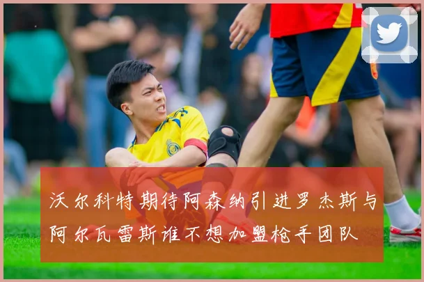 沃尔科特期待阿森纳引进罗杰斯与阿尔瓦雷斯谁不想加盟枪手团队