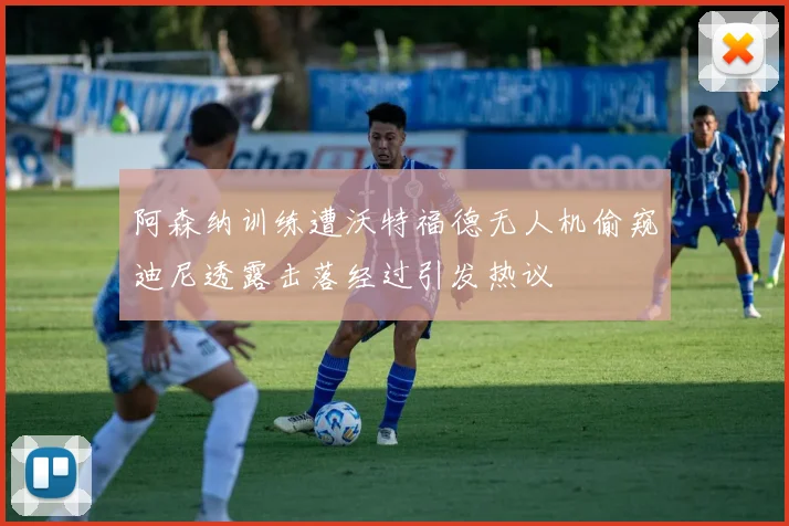 阿森纳训练遭沃特福德无人机偷窥迪尼透露击落经过引发热议