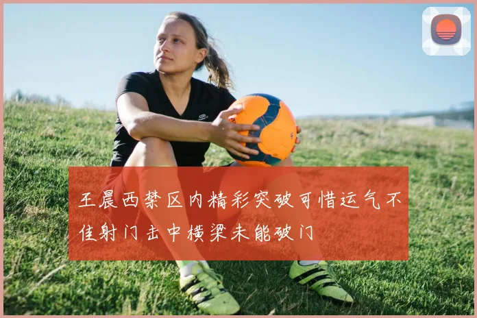 王晨西禁区内精彩突破可惜运气不佳射门击中横梁未能破门
