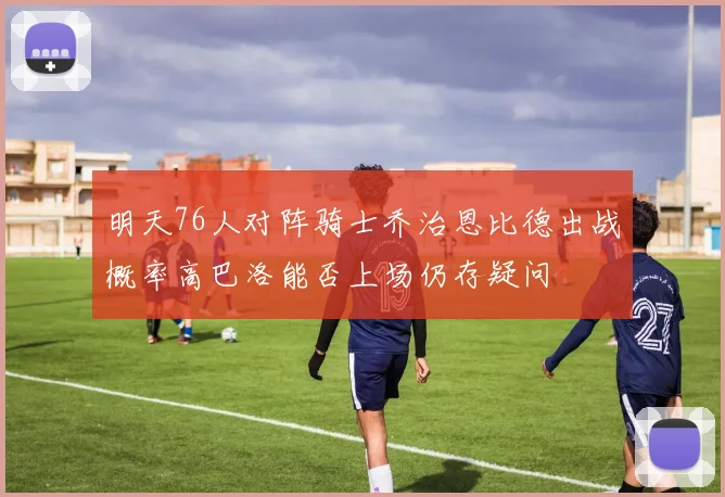 明天76人对阵骑士乔治恩比德出战概率高巴洛能否上场仍存疑问