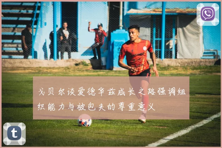 戈贝尔谈爱德华兹成长之路强调组织能力与被包夹的尊重意义