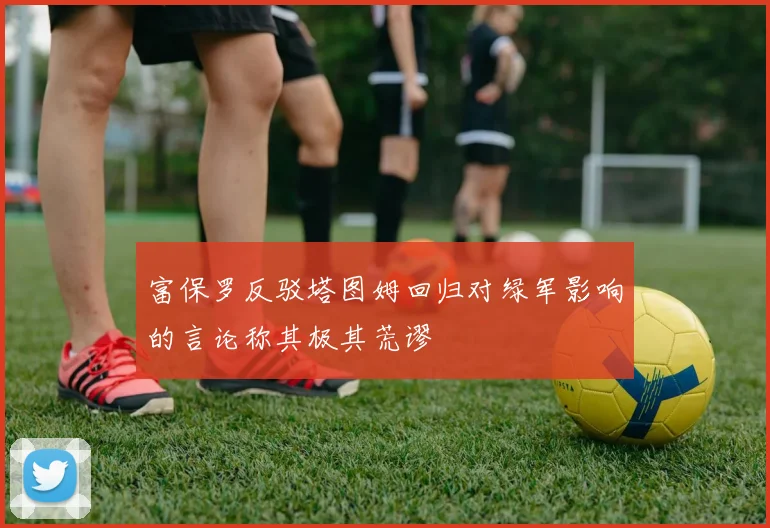 富保罗反驳塔图姆回归对绿军影响的言论称其极其荒谬